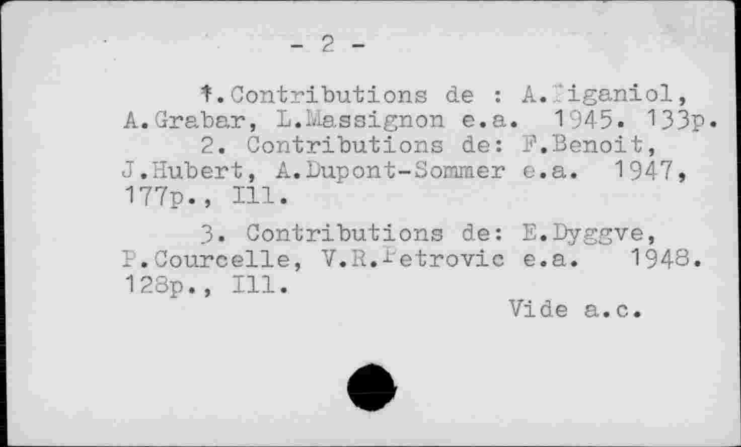 ﻿- 2 -
1.	Contributions de : A.Iiganiol, A.Grabar, L.Massignon e.a. 1945. 133p.
2.	Contributions de: P.Benoit, J.Hubert, A.Dupont-Sommer e.a. 1947, 177p., Ill.
3.	Contributions de: E.Dyggve, P.Courcelle, V.R.letrovic e.a. 1948. 128p., Ill.
Vide a.c.